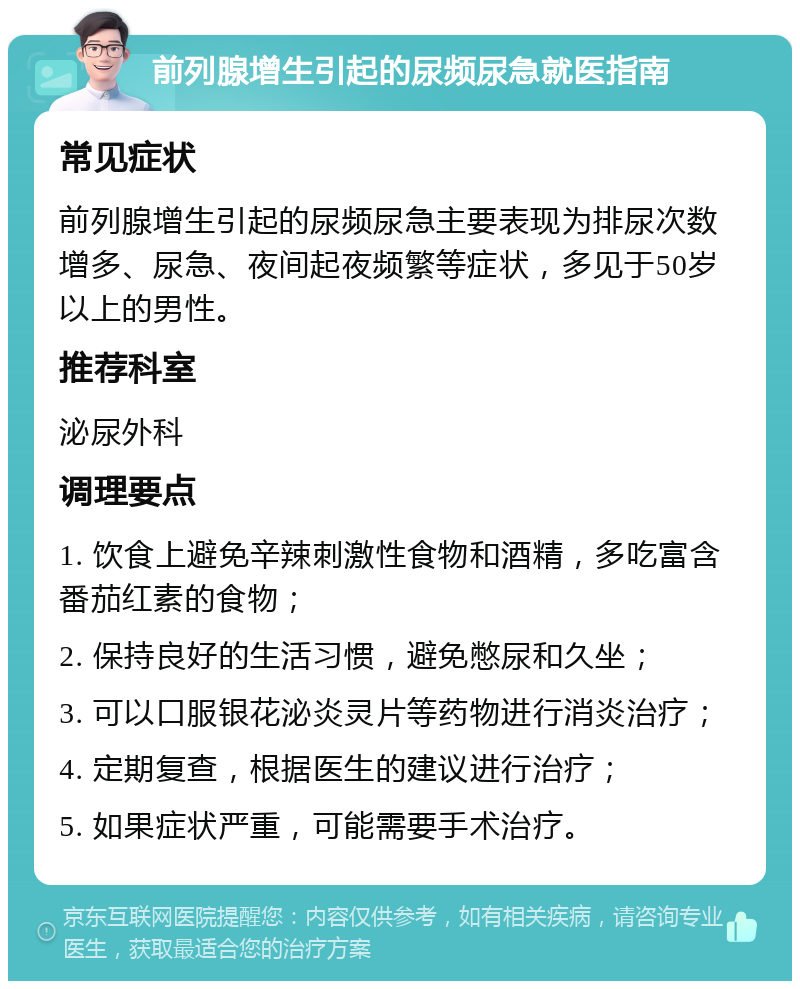 前列腺增生引起的尿频尿急就医指南 常见症状 前列腺增生引起的尿频尿急主要表现为排尿次数增多、尿急、夜间起夜频繁等症状，多见于50岁以上的男性。 推荐科室 泌尿外科 调理要点 1. 饮食上避免辛辣刺激性食物和酒精，多吃富含番茄红素的食物； 2. 保持良好的生活习惯，避免憋尿和久坐； 3. 可以口服银花泌炎灵片等药物进行消炎治疗； 4. 定期复查，根据医生的建议进行治疗； 5. 如果症状严重，可能需要手术治疗。