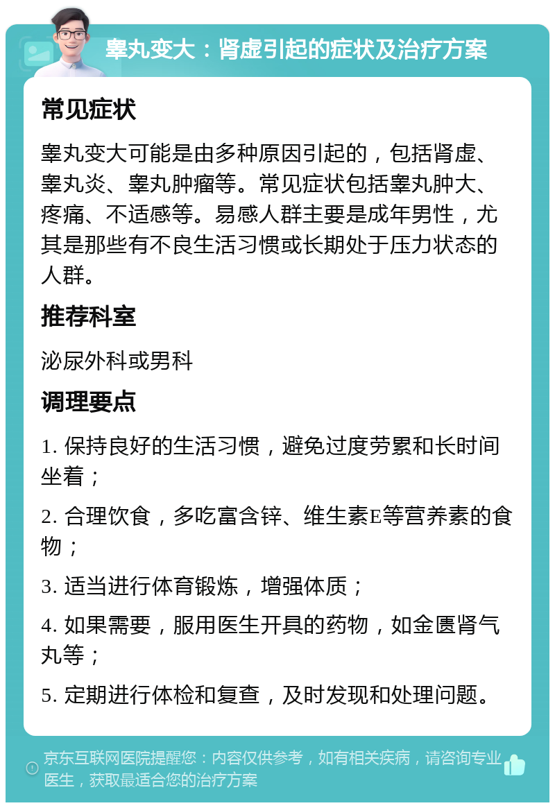 睾丸变大：肾虚引起的症状及治疗方案 常见症状 睾丸变大可能是由多种原因引起的，包括肾虚、睾丸炎、睾丸肿瘤等。常见症状包括睾丸肿大、疼痛、不适感等。易感人群主要是成年男性，尤其是那些有不良生活习惯或长期处于压力状态的人群。 推荐科室 泌尿外科或男科 调理要点 1. 保持良好的生活习惯，避免过度劳累和长时间坐着； 2. 合理饮食，多吃富含锌、维生素E等营养素的食物； 3. 适当进行体育锻炼，增强体质； 4. 如果需要，服用医生开具的药物，如金匮肾气丸等； 5. 定期进行体检和复查，及时发现和处理问题。