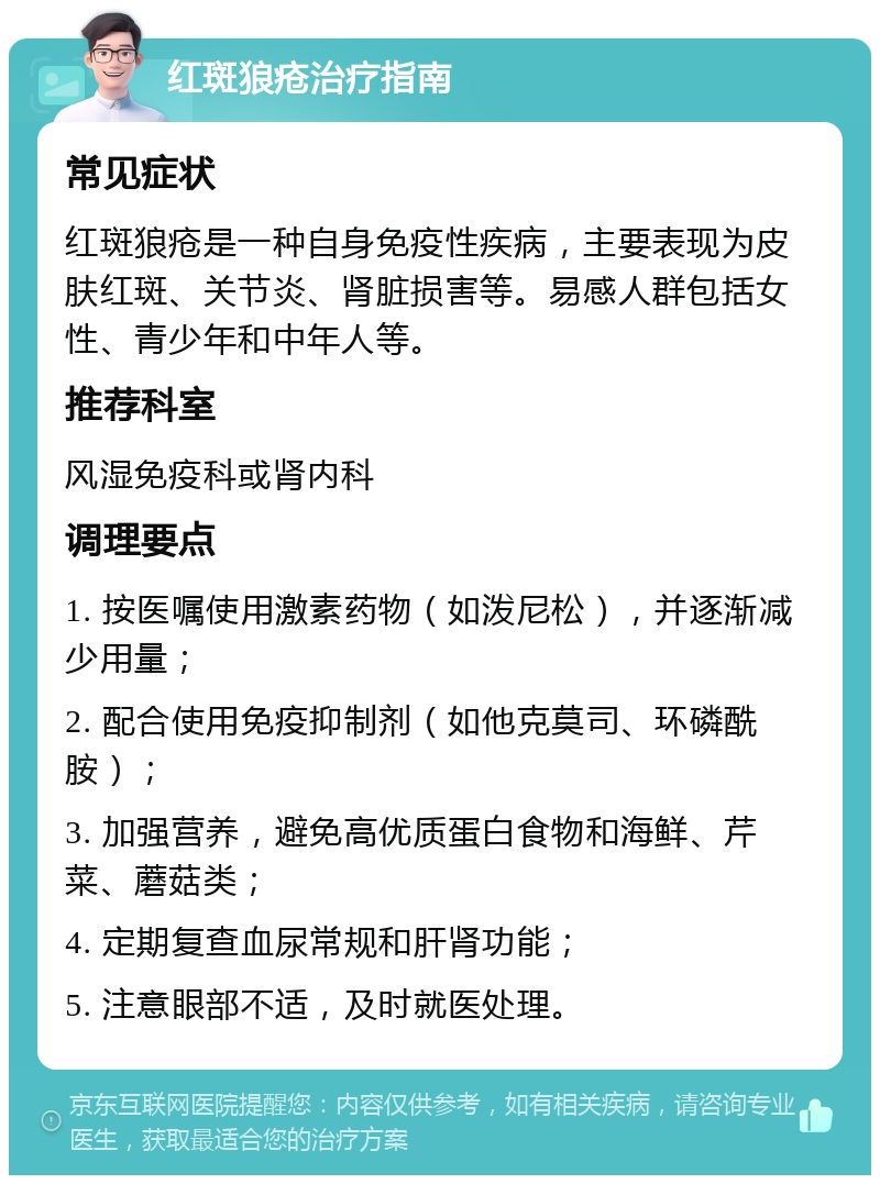 红斑狼疮治疗指南 常见症状 红斑狼疮是一种自身免疫性疾病，主要表现为皮肤红斑、关节炎、肾脏损害等。易感人群包括女性、青少年和中年人等。 推荐科室 风湿免疫科或肾内科 调理要点 1. 按医嘱使用激素药物（如泼尼松），并逐渐减少用量； 2. 配合使用免疫抑制剂（如他克莫司、环磷酰胺）； 3. 加强营养，避免高优质蛋白食物和海鲜、芹菜、蘑菇类； 4. 定期复查血尿常规和肝肾功能； 5. 注意眼部不适，及时就医处理。