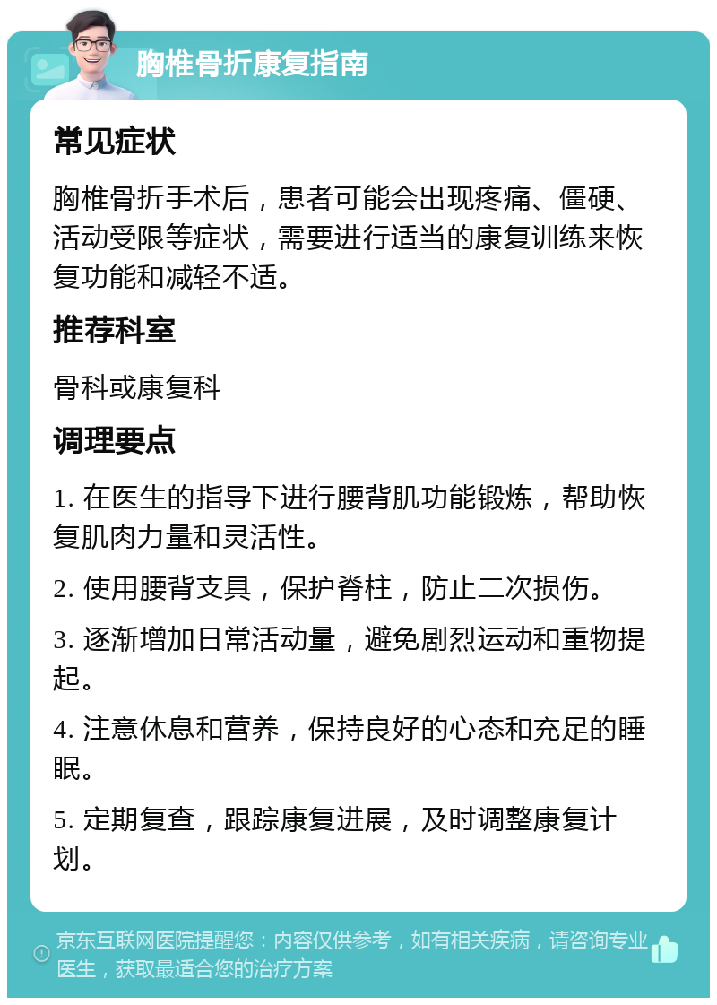 胸椎骨折康复指南 常见症状 胸椎骨折手术后，患者可能会出现疼痛、僵硬、活动受限等症状，需要进行适当的康复训练来恢复功能和减轻不适。 推荐科室 骨科或康复科 调理要点 1. 在医生的指导下进行腰背肌功能锻炼，帮助恢复肌肉力量和灵活性。 2. 使用腰背支具，保护脊柱，防止二次损伤。 3. 逐渐增加日常活动量，避免剧烈运动和重物提起。 4. 注意休息和营养，保持良好的心态和充足的睡眠。 5. 定期复查，跟踪康复进展，及时调整康复计划。