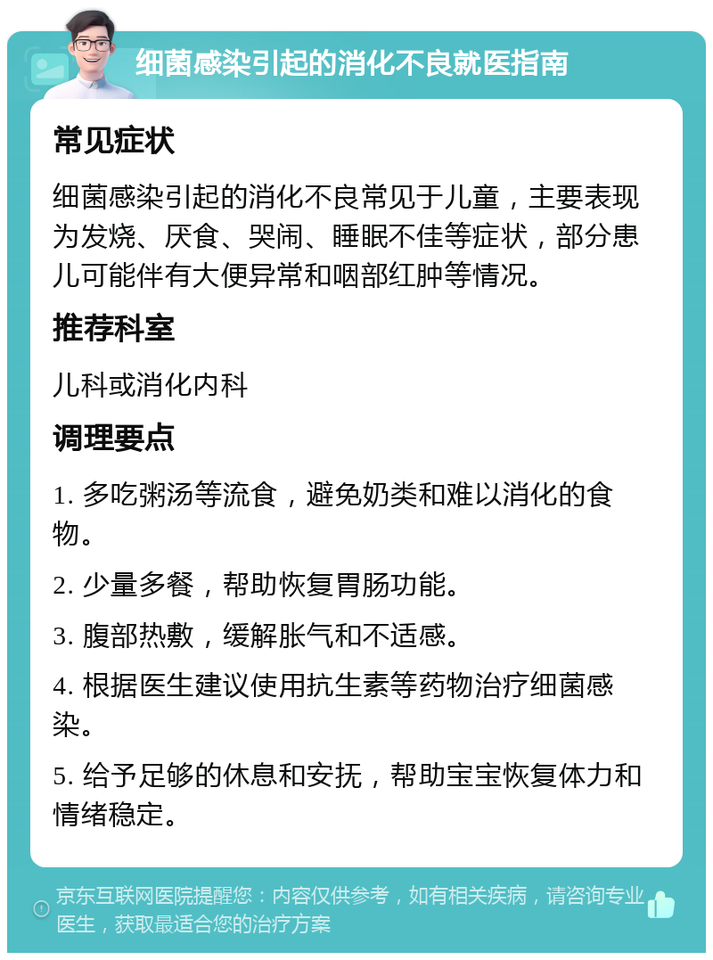 细菌感染引起的消化不良就医指南 常见症状 细菌感染引起的消化不良常见于儿童，主要表现为发烧、厌食、哭闹、睡眠不佳等症状，部分患儿可能伴有大便异常和咽部红肿等情况。 推荐科室 儿科或消化内科 调理要点 1. 多吃粥汤等流食，避免奶类和难以消化的食物。 2. 少量多餐，帮助恢复胃肠功能。 3. 腹部热敷，缓解胀气和不适感。 4. 根据医生建议使用抗生素等药物治疗细菌感染。 5. 给予足够的休息和安抚，帮助宝宝恢复体力和情绪稳定。