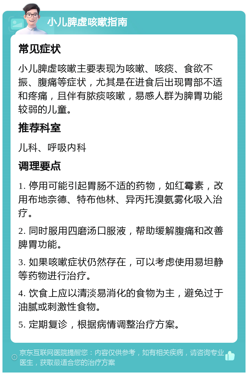 小儿脾虚咳嗽指南 常见症状 小儿脾虚咳嗽主要表现为咳嗽、咳痰、食欲不振、腹痛等症状，尤其是在进食后出现胃部不适和疼痛，且伴有脓痰咳嗽，易感人群为脾胃功能较弱的儿童。 推荐科室 儿科、呼吸内科 调理要点 1. 停用可能引起胃肠不适的药物，如红霉素，改用布地奈德、特布他林、异丙托溴氨雾化吸入治疗。 2. 同时服用四磨汤口服液，帮助缓解腹痛和改善脾胃功能。 3. 如果咳嗽症状仍然存在，可以考虑使用易坦静等药物进行治疗。 4. 饮食上应以清淡易消化的食物为主，避免过于油腻或刺激性食物。 5. 定期复诊，根据病情调整治疗方案。