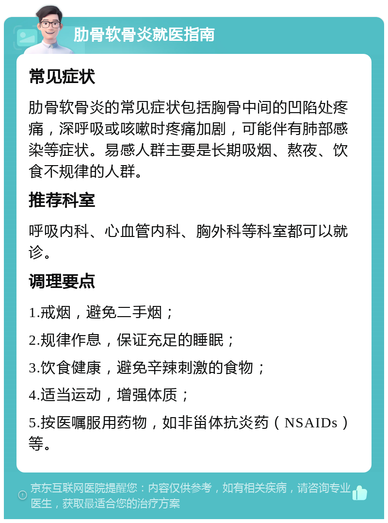 肋骨软骨炎就医指南 常见症状 肋骨软骨炎的常见症状包括胸骨中间的凹陷处疼痛，深呼吸或咳嗽时疼痛加剧，可能伴有肺部感染等症状。易感人群主要是长期吸烟、熬夜、饮食不规律的人群。 推荐科室 呼吸内科、心血管内科、胸外科等科室都可以就诊。 调理要点 1.戒烟，避免二手烟； 2.规律作息，保证充足的睡眠； 3.饮食健康，避免辛辣刺激的食物； 4.适当运动，增强体质； 5.按医嘱服用药物，如非甾体抗炎药（NSAIDs）等。