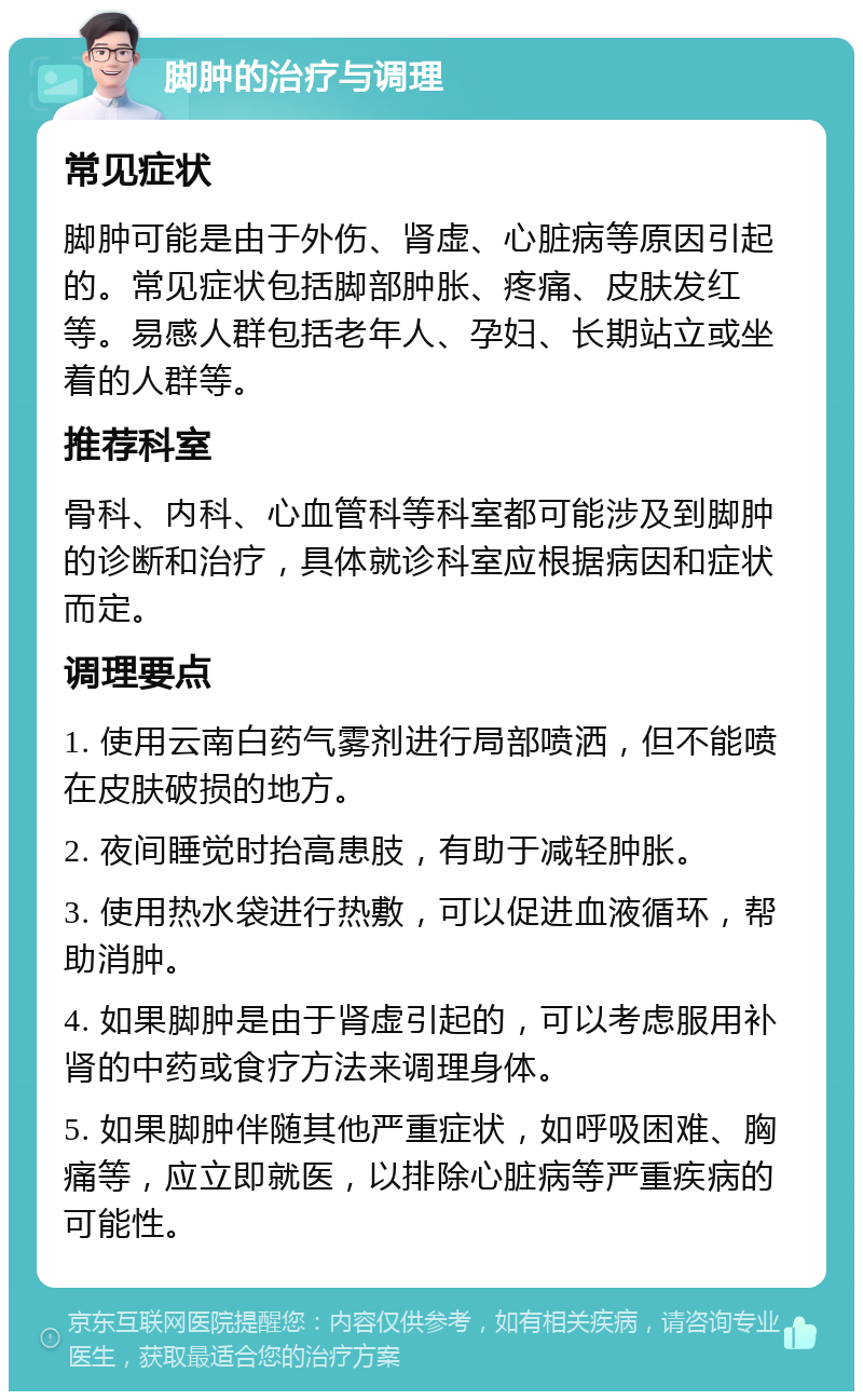 脚肿的治疗与调理 常见症状 脚肿可能是由于外伤、肾虚、心脏病等原因引起的。常见症状包括脚部肿胀、疼痛、皮肤发红等。易感人群包括老年人、孕妇、长期站立或坐着的人群等。 推荐科室 骨科、内科、心血管科等科室都可能涉及到脚肿的诊断和治疗，具体就诊科室应根据病因和症状而定。 调理要点 1. 使用云南白药气雾剂进行局部喷洒，但不能喷在皮肤破损的地方。 2. 夜间睡觉时抬高患肢，有助于减轻肿胀。 3. 使用热水袋进行热敷，可以促进血液循环，帮助消肿。 4. 如果脚肿是由于肾虚引起的，可以考虑服用补肾的中药或食疗方法来调理身体。 5. 如果脚肿伴随其他严重症状，如呼吸困难、胸痛等，应立即就医，以排除心脏病等严重疾病的可能性。