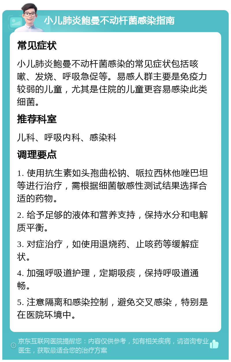 小儿肺炎鲍曼不动杆菌感染指南 常见症状 小儿肺炎鲍曼不动杆菌感染的常见症状包括咳嗽、发烧、呼吸急促等。易感人群主要是免疫力较弱的儿童，尤其是住院的儿童更容易感染此类细菌。 推荐科室 儿科、呼吸内科、感染科 调理要点 1. 使用抗生素如头孢曲松钠、哌拉西林他唑巴坦等进行治疗，需根据细菌敏感性测试结果选择合适的药物。 2. 给予足够的液体和营养支持，保持水分和电解质平衡。 3. 对症治疗，如使用退烧药、止咳药等缓解症状。 4. 加强呼吸道护理，定期吸痰，保持呼吸道通畅。 5. 注意隔离和感染控制，避免交叉感染，特别是在医院环境中。