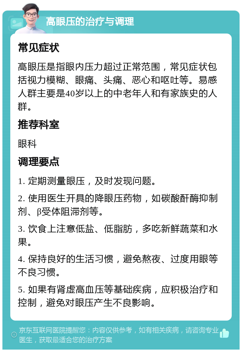 高眼压的治疗与调理 常见症状 高眼压是指眼内压力超过正常范围，常见症状包括视力模糊、眼痛、头痛、恶心和呕吐等。易感人群主要是40岁以上的中老年人和有家族史的人群。 推荐科室 眼科 调理要点 1. 定期测量眼压，及时发现问题。 2. 使用医生开具的降眼压药物，如碳酸酐酶抑制剂、β受体阻滞剂等。 3. 饮食上注意低盐、低脂肪，多吃新鲜蔬菜和水果。 4. 保持良好的生活习惯，避免熬夜、过度用眼等不良习惯。 5. 如果有肾虚高血压等基础疾病，应积极治疗和控制，避免对眼压产生不良影响。