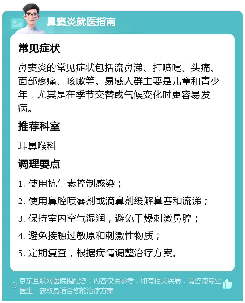 鼻窦炎就医指南 常见症状 鼻窦炎的常见症状包括流鼻涕、打喷嚏、头痛、面部疼痛、咳嗽等。易感人群主要是儿童和青少年，尤其是在季节交替或气候变化时更容易发病。 推荐科室 耳鼻喉科 调理要点 1. 使用抗生素控制感染； 2. 使用鼻腔喷雾剂或滴鼻剂缓解鼻塞和流涕； 3. 保持室内空气湿润，避免干燥刺激鼻腔； 4. 避免接触过敏原和刺激性物质； 5. 定期复查，根据病情调整治疗方案。