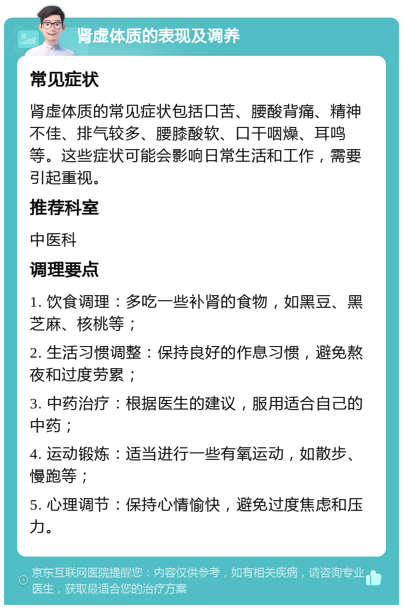 肾虚体质的表现及调养 常见症状 肾虚体质的常见症状包括口苦、腰酸背痛、精神不佳、排气较多、腰膝酸软、口干咽燥、耳鸣等。这些症状可能会影响日常生活和工作，需要引起重视。 推荐科室 中医科 调理要点 1. 饮食调理：多吃一些补肾的食物，如黑豆、黑芝麻、核桃等； 2. 生活习惯调整：保持良好的作息习惯，避免熬夜和过度劳累； 3. 中药治疗：根据医生的建议，服用适合自己的中药； 4. 运动锻炼：适当进行一些有氧运动，如散步、慢跑等； 5. 心理调节：保持心情愉快，避免过度焦虑和压力。