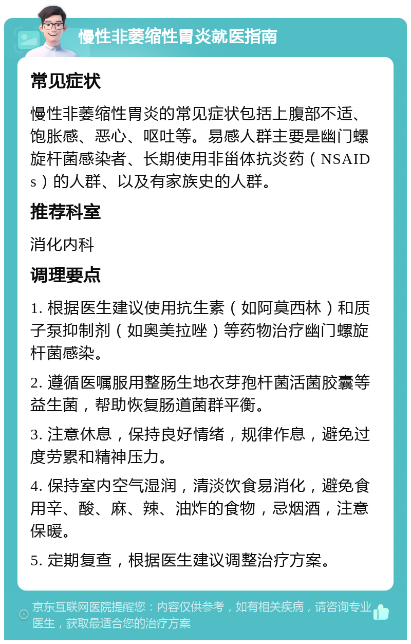 慢性非萎缩性胃炎就医指南 常见症状 慢性非萎缩性胃炎的常见症状包括上腹部不适、饱胀感、恶心、呕吐等。易感人群主要是幽门螺旋杆菌感染者、长期使用非甾体抗炎药（NSAIDs）的人群、以及有家族史的人群。 推荐科室 消化内科 调理要点 1. 根据医生建议使用抗生素（如阿莫西林）和质子泵抑制剂（如奥美拉唑）等药物治疗幽门螺旋杆菌感染。 2. 遵循医嘱服用整肠生地衣芽孢杆菌活菌胶囊等益生菌，帮助恢复肠道菌群平衡。 3. 注意休息，保持良好情绪，规律作息，避免过度劳累和精神压力。 4. 保持室内空气湿润，清淡饮食易消化，避免食用辛、酸、麻、辣、油炸的食物，忌烟酒，注意保暖。 5. 定期复查，根据医生建议调整治疗方案。