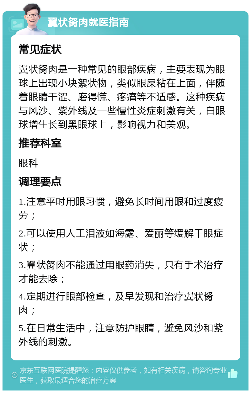 翼状胬肉就医指南 常见症状 翼状胬肉是一种常见的眼部疾病，主要表现为眼球上出现小块絮状物，类似眼屎粘在上面，伴随着眼睛干涩、磨得慌、疼痛等不适感。这种疾病与风沙、紫外线及一些慢性炎症刺激有关，白眼球增生长到黑眼球上，影响视力和美观。 推荐科室 眼科 调理要点 1.注意平时用眼习惯，避免长时间用眼和过度疲劳； 2.可以使用人工泪液如海露、爱丽等缓解干眼症状； 3.翼状胬肉不能通过用眼药消失，只有手术治疗才能去除； 4.定期进行眼部检查，及早发现和治疗翼状胬肉； 5.在日常生活中，注意防护眼睛，避免风沙和紫外线的刺激。