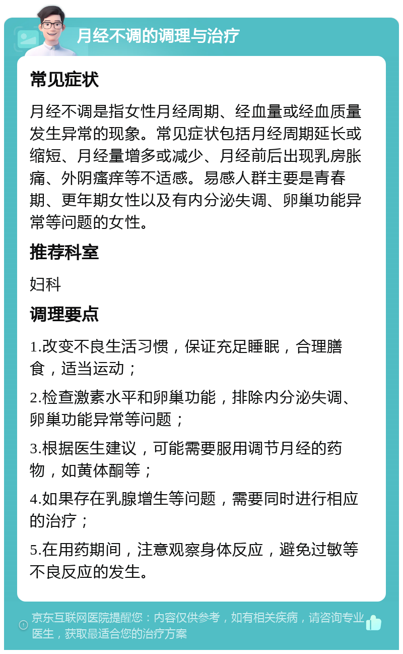 月经不调的调理与治疗 常见症状 月经不调是指女性月经周期、经血量或经血质量发生异常的现象。常见症状包括月经周期延长或缩短、月经量增多或减少、月经前后出现乳房胀痛、外阴瘙痒等不适感。易感人群主要是青春期、更年期女性以及有内分泌失调、卵巢功能异常等问题的女性。 推荐科室 妇科 调理要点 1.改变不良生活习惯，保证充足睡眠，合理膳食，适当运动； 2.检查激素水平和卵巢功能，排除内分泌失调、卵巢功能异常等问题； 3.根据医生建议，可能需要服用调节月经的药物，如黄体酮等； 4.如果存在乳腺增生等问题，需要同时进行相应的治疗； 5.在用药期间，注意观察身体反应，避免过敏等不良反应的发生。