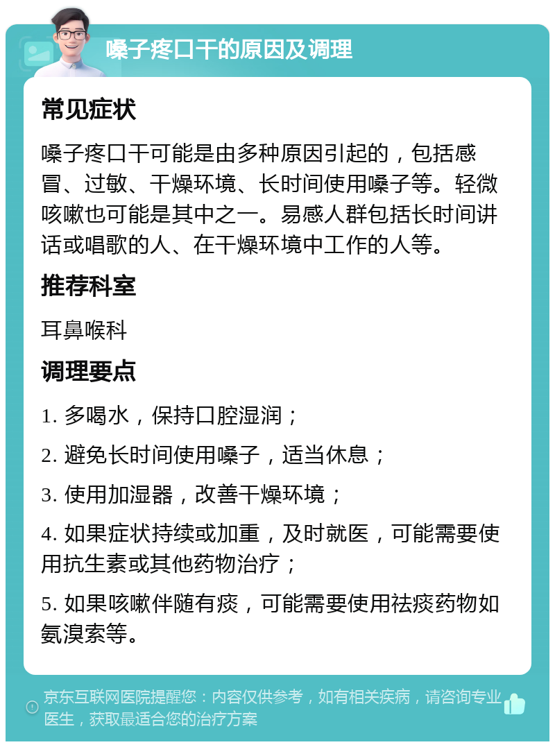 嗓子疼口干的原因及调理 常见症状 嗓子疼口干可能是由多种原因引起的，包括感冒、过敏、干燥环境、长时间使用嗓子等。轻微咳嗽也可能是其中之一。易感人群包括长时间讲话或唱歌的人、在干燥环境中工作的人等。 推荐科室 耳鼻喉科 调理要点 1. 多喝水，保持口腔湿润； 2. 避免长时间使用嗓子，适当休息； 3. 使用加湿器，改善干燥环境； 4. 如果症状持续或加重，及时就医，可能需要使用抗生素或其他药物治疗； 5. 如果咳嗽伴随有痰，可能需要使用祛痰药物如氨溴索等。