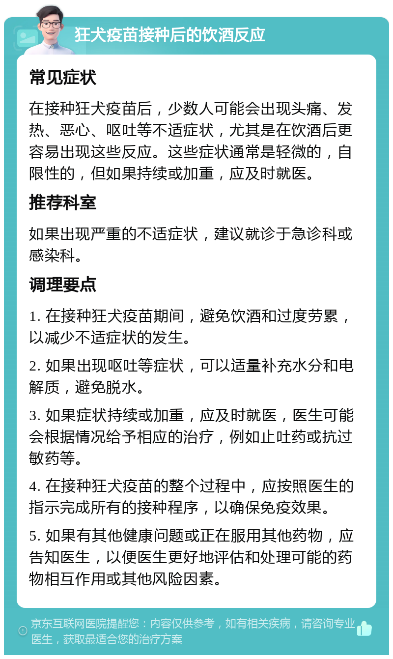 狂犬疫苗接种后的饮酒反应 常见症状 在接种狂犬疫苗后，少数人可能会出现头痛、发热、恶心、呕吐等不适症状，尤其是在饮酒后更容易出现这些反应。这些症状通常是轻微的，自限性的，但如果持续或加重，应及时就医。 推荐科室 如果出现严重的不适症状，建议就诊于急诊科或感染科。 调理要点 1. 在接种狂犬疫苗期间，避免饮酒和过度劳累，以减少不适症状的发生。 2. 如果出现呕吐等症状，可以适量补充水分和电解质，避免脱水。 3. 如果症状持续或加重，应及时就医，医生可能会根据情况给予相应的治疗，例如止吐药或抗过敏药等。 4. 在接种狂犬疫苗的整个过程中，应按照医生的指示完成所有的接种程序，以确保免疫效果。 5. 如果有其他健康问题或正在服用其他药物，应告知医生，以便医生更好地评估和处理可能的药物相互作用或其他风险因素。