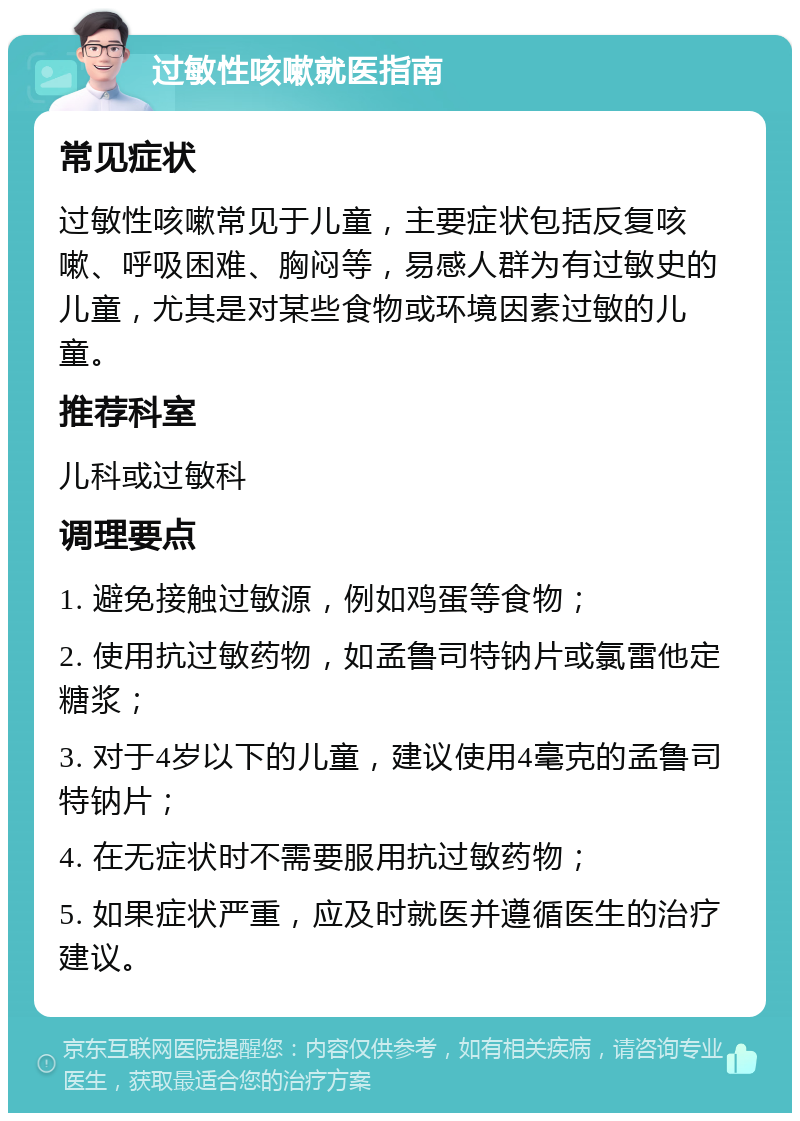 过敏性咳嗽就医指南 常见症状 过敏性咳嗽常见于儿童，主要症状包括反复咳嗽、呼吸困难、胸闷等，易感人群为有过敏史的儿童，尤其是对某些食物或环境因素过敏的儿童。 推荐科室 儿科或过敏科 调理要点 1. 避免接触过敏源，例如鸡蛋等食物； 2. 使用抗过敏药物，如孟鲁司特钠片或氯雷他定糖浆； 3. 对于4岁以下的儿童，建议使用4毫克的孟鲁司特钠片； 4. 在无症状时不需要服用抗过敏药物； 5. 如果症状严重，应及时就医并遵循医生的治疗建议。