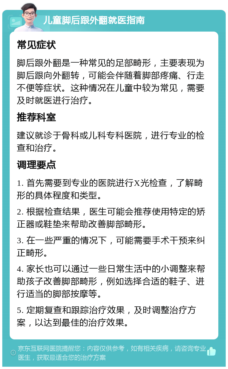 儿童脚后跟外翻就医指南 常见症状 脚后跟外翻是一种常见的足部畸形，主要表现为脚后跟向外翻转，可能会伴随着脚部疼痛、行走不便等症状。这种情况在儿童中较为常见，需要及时就医进行治疗。 推荐科室 建议就诊于骨科或儿科专科医院，进行专业的检查和治疗。 调理要点 1. 首先需要到专业的医院进行X光检查，了解畸形的具体程度和类型。 2. 根据检查结果，医生可能会推荐使用特定的矫正器或鞋垫来帮助改善脚部畸形。 3. 在一些严重的情况下，可能需要手术干预来纠正畸形。 4. 家长也可以通过一些日常生活中的小调整来帮助孩子改善脚部畸形，例如选择合适的鞋子、进行适当的脚部按摩等。 5. 定期复查和跟踪治疗效果，及时调整治疗方案，以达到最佳的治疗效果。