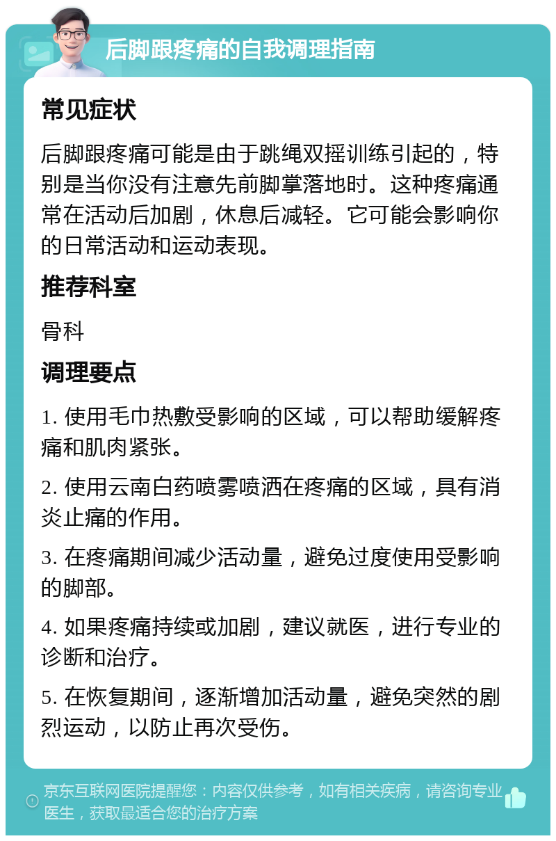 后脚跟疼痛的自我调理指南 常见症状 后脚跟疼痛可能是由于跳绳双摇训练引起的，特别是当你没有注意先前脚掌落地时。这种疼痛通常在活动后加剧，休息后减轻。它可能会影响你的日常活动和运动表现。 推荐科室 骨科 调理要点 1. 使用毛巾热敷受影响的区域，可以帮助缓解疼痛和肌肉紧张。 2. 使用云南白药喷雾喷洒在疼痛的区域，具有消炎止痛的作用。 3. 在疼痛期间减少活动量，避免过度使用受影响的脚部。 4. 如果疼痛持续或加剧，建议就医，进行专业的诊断和治疗。 5. 在恢复期间，逐渐增加活动量，避免突然的剧烈运动，以防止再次受伤。