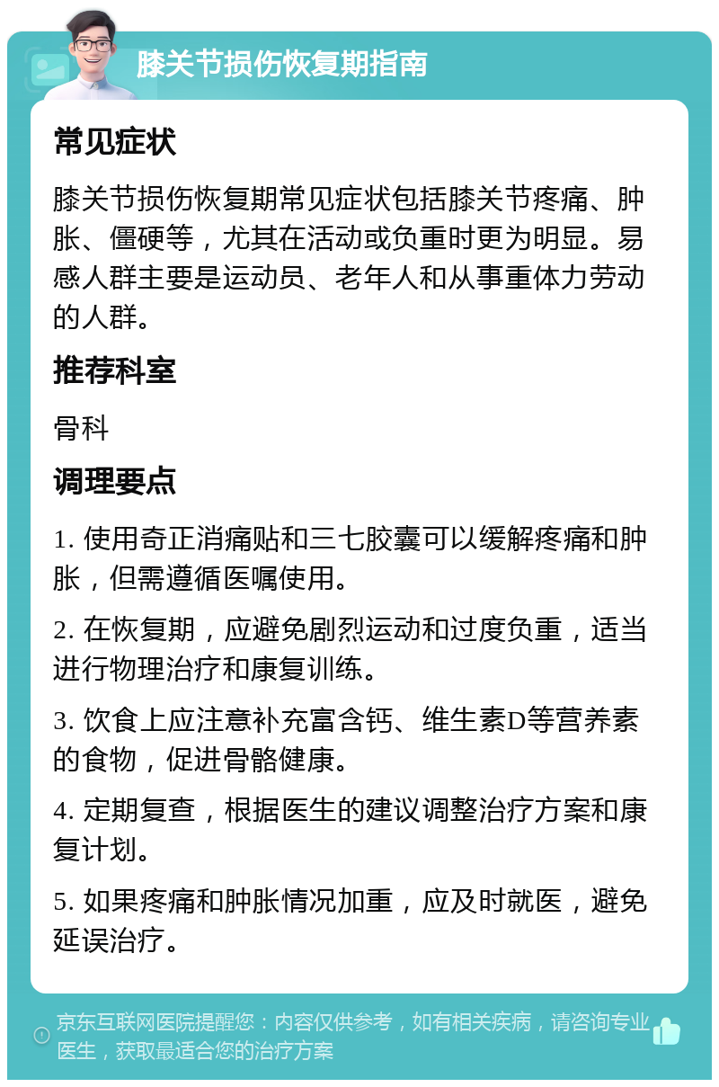 膝关节损伤恢复期指南 常见症状 膝关节损伤恢复期常见症状包括膝关节疼痛、肿胀、僵硬等，尤其在活动或负重时更为明显。易感人群主要是运动员、老年人和从事重体力劳动的人群。 推荐科室 骨科 调理要点 1. 使用奇正消痛贴和三七胶囊可以缓解疼痛和肿胀，但需遵循医嘱使用。 2. 在恢复期，应避免剧烈运动和过度负重，适当进行物理治疗和康复训练。 3. 饮食上应注意补充富含钙、维生素D等营养素的食物，促进骨骼健康。 4. 定期复查，根据医生的建议调整治疗方案和康复计划。 5. 如果疼痛和肿胀情况加重，应及时就医，避免延误治疗。