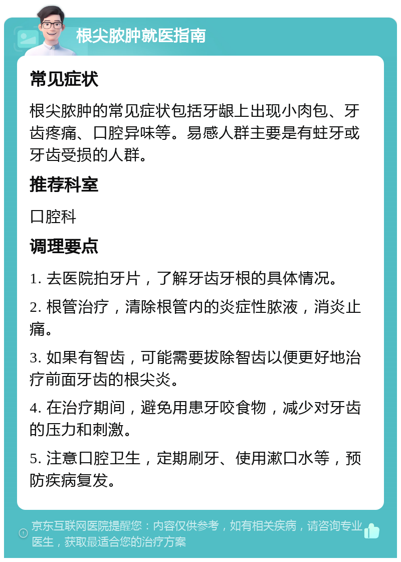 根尖脓肿就医指南 常见症状 根尖脓肿的常见症状包括牙龈上出现小肉包、牙齿疼痛、口腔异味等。易感人群主要是有蛀牙或牙齿受损的人群。 推荐科室 口腔科 调理要点 1. 去医院拍牙片，了解牙齿牙根的具体情况。 2. 根管治疗，清除根管内的炎症性脓液，消炎止痛。 3. 如果有智齿，可能需要拔除智齿以便更好地治疗前面牙齿的根尖炎。 4. 在治疗期间，避免用患牙咬食物，减少对牙齿的压力和刺激。 5. 注意口腔卫生，定期刷牙、使用漱口水等，预防疾病复发。