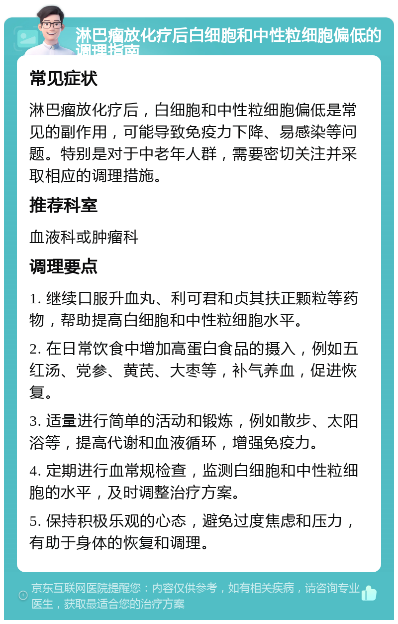 淋巴瘤放化疗后白细胞和中性粒细胞偏低的调理指南 常见症状 淋巴瘤放化疗后，白细胞和中性粒细胞偏低是常见的副作用，可能导致免疫力下降、易感染等问题。特别是对于中老年人群，需要密切关注并采取相应的调理措施。 推荐科室 血液科或肿瘤科 调理要点 1. 继续口服升血丸、利可君和贞其扶正颗粒等药物，帮助提高白细胞和中性粒细胞水平。 2. 在日常饮食中增加高蛋白食品的摄入，例如五红汤、党参、黄芪、大枣等，补气养血，促进恢复。 3. 适量进行简单的活动和锻炼，例如散步、太阳浴等，提高代谢和血液循环，增强免疫力。 4. 定期进行血常规检查，监测白细胞和中性粒细胞的水平，及时调整治疗方案。 5. 保持积极乐观的心态，避免过度焦虑和压力，有助于身体的恢复和调理。