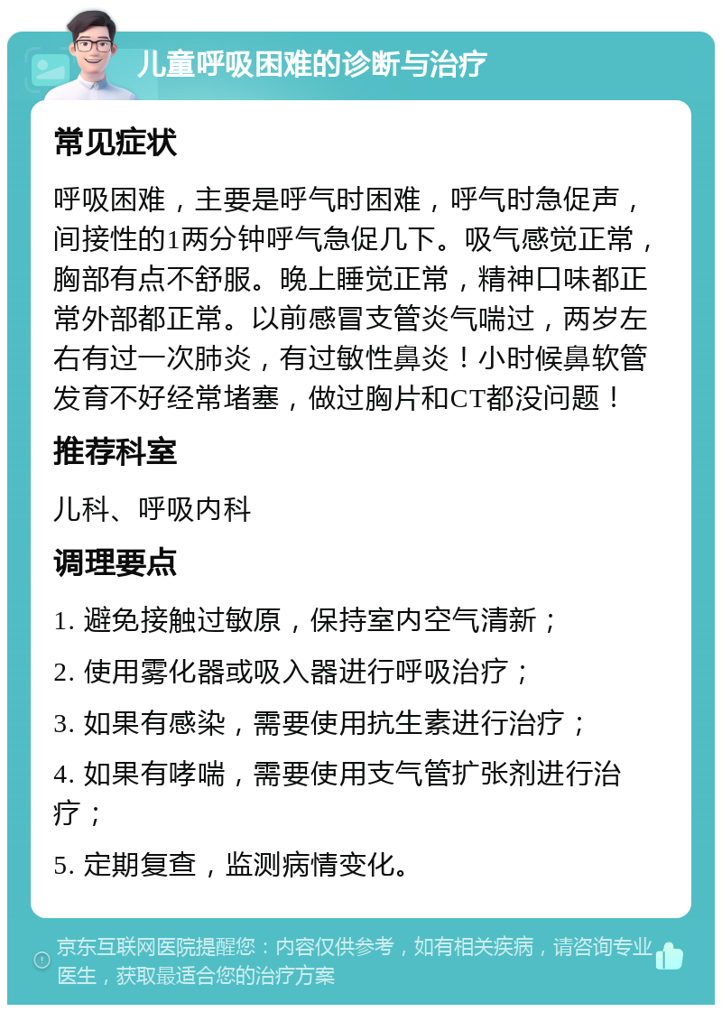 儿童呼吸困难的诊断与治疗 常见症状 呼吸困难，主要是呼气时困难，呼气时急促声，间接性的1两分钟呼气急促几下。吸气感觉正常，胸部有点不舒服。晚上睡觉正常，精神口味都正常外部都正常。以前感冒支管炎气喘过，两岁左右有过一次肺炎，有过敏性鼻炎！小时候鼻软管发育不好经常堵塞，做过胸片和CT都没问题！ 推荐科室 儿科、呼吸内科 调理要点 1. 避免接触过敏原，保持室内空气清新； 2. 使用雾化器或吸入器进行呼吸治疗； 3. 如果有感染，需要使用抗生素进行治疗； 4. 如果有哮喘，需要使用支气管扩张剂进行治疗； 5. 定期复查，监测病情变化。