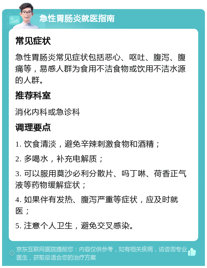 急性胃肠炎就医指南 常见症状 急性胃肠炎常见症状包括恶心、呕吐、腹泻、腹痛等，易感人群为食用不洁食物或饮用不洁水源的人群。 推荐科室 消化内科或急诊科 调理要点 1. 饮食清淡，避免辛辣刺激食物和酒精； 2. 多喝水，补充电解质； 3. 可以服用莫沙必利分散片、吗丁啉、荷香正气液等药物缓解症状； 4. 如果伴有发热、腹泻严重等症状，应及时就医； 5. 注意个人卫生，避免交叉感染。