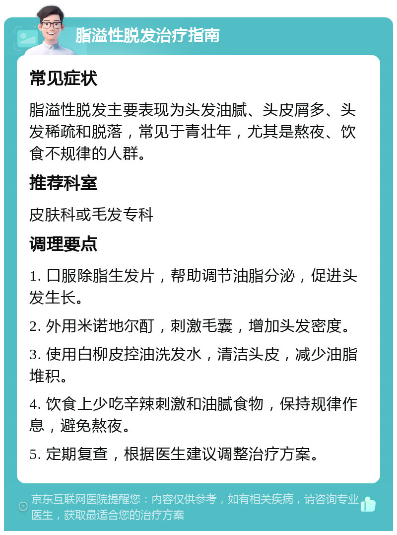 脂溢性脱发治疗指南 常见症状 脂溢性脱发主要表现为头发油腻、头皮屑多、头发稀疏和脱落，常见于青壮年，尤其是熬夜、饮食不规律的人群。 推荐科室 皮肤科或毛发专科 调理要点 1. 口服除脂生发片，帮助调节油脂分泌，促进头发生长。 2. 外用米诺地尔酊，刺激毛囊，增加头发密度。 3. 使用白柳皮控油洗发水，清洁头皮，减少油脂堆积。 4. 饮食上少吃辛辣刺激和油腻食物，保持规律作息，避免熬夜。 5. 定期复查，根据医生建议调整治疗方案。