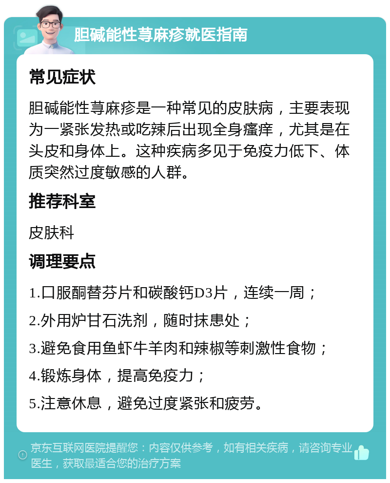 胆碱能性荨麻疹就医指南 常见症状 胆碱能性荨麻疹是一种常见的皮肤病，主要表现为一紧张发热或吃辣后出现全身瘙痒，尤其是在头皮和身体上。这种疾病多见于免疫力低下、体质突然过度敏感的人群。 推荐科室 皮肤科 调理要点 1.口服酮替芬片和碳酸钙D3片，连续一周； 2.外用炉甘石洗剂，随时抹患处； 3.避免食用鱼虾牛羊肉和辣椒等刺激性食物； 4.锻炼身体，提高免疫力； 5.注意休息，避免过度紧张和疲劳。