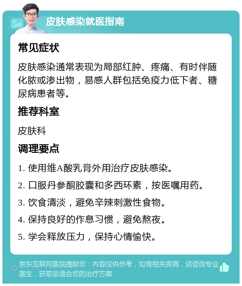 皮肤感染就医指南 常见症状 皮肤感染通常表现为局部红肿、疼痛、有时伴随化脓或渗出物，易感人群包括免疫力低下者、糖尿病患者等。 推荐科室 皮肤科 调理要点 1. 使用维A酸乳膏外用治疗皮肤感染。 2. 口服丹参酮胶囊和多西环素，按医嘱用药。 3. 饮食清淡，避免辛辣刺激性食物。 4. 保持良好的作息习惯，避免熬夜。 5. 学会释放压力，保持心情愉快。