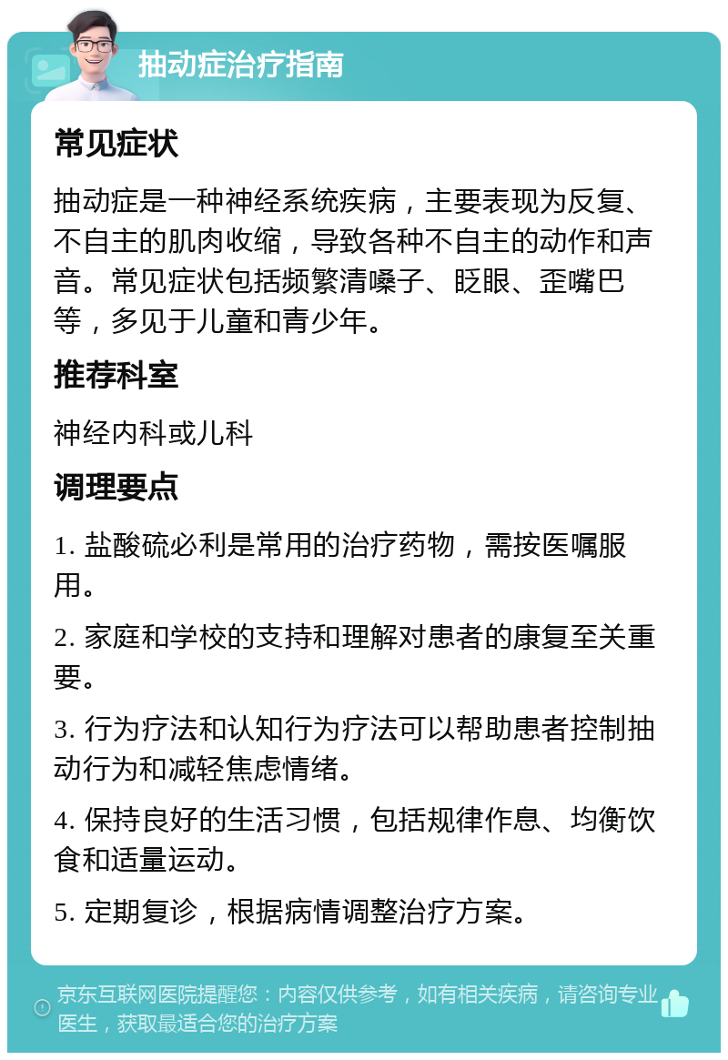 抽动症治疗指南 常见症状 抽动症是一种神经系统疾病，主要表现为反复、不自主的肌肉收缩，导致各种不自主的动作和声音。常见症状包括频繁清嗓子、眨眼、歪嘴巴等，多见于儿童和青少年。 推荐科室 神经内科或儿科 调理要点 1. 盐酸硫必利是常用的治疗药物，需按医嘱服用。 2. 家庭和学校的支持和理解对患者的康复至关重要。 3. 行为疗法和认知行为疗法可以帮助患者控制抽动行为和减轻焦虑情绪。 4. 保持良好的生活习惯，包括规律作息、均衡饮食和适量运动。 5. 定期复诊，根据病情调整治疗方案。