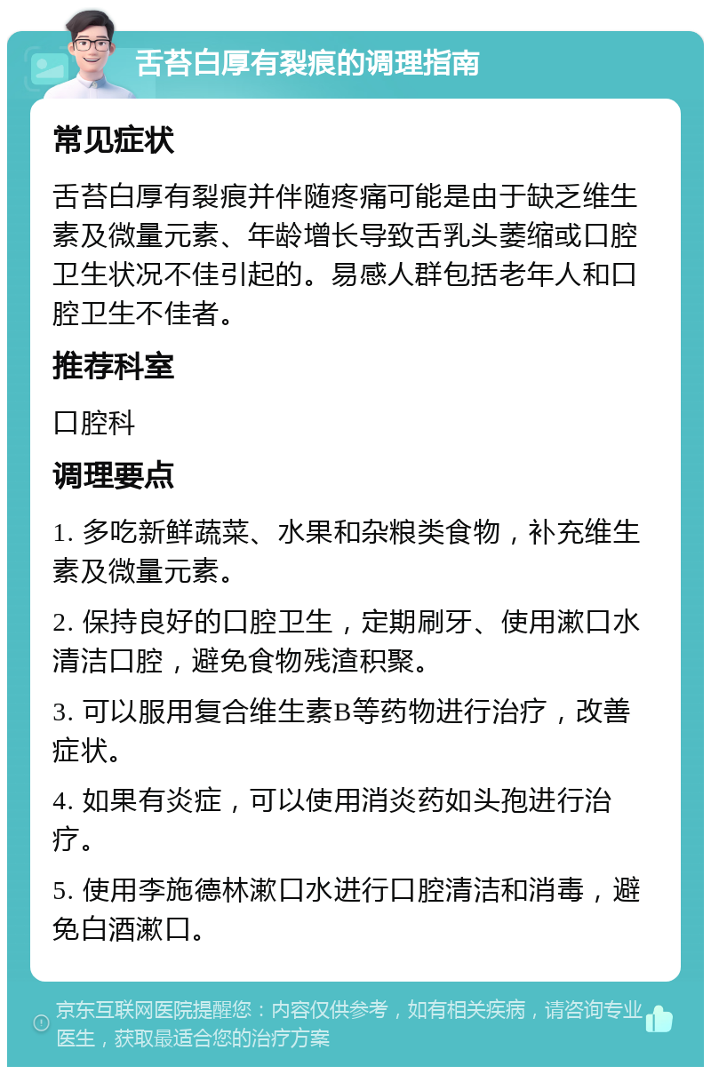 舌苔白厚有裂痕的调理指南 常见症状 舌苔白厚有裂痕并伴随疼痛可能是由于缺乏维生素及微量元素、年龄增长导致舌乳头萎缩或口腔卫生状况不佳引起的。易感人群包括老年人和口腔卫生不佳者。 推荐科室 口腔科 调理要点 1. 多吃新鲜蔬菜、水果和杂粮类食物，补充维生素及微量元素。 2. 保持良好的口腔卫生，定期刷牙、使用漱口水清洁口腔，避免食物残渣积聚。 3. 可以服用复合维生素B等药物进行治疗，改善症状。 4. 如果有炎症，可以使用消炎药如头孢进行治疗。 5. 使用李施德林漱口水进行口腔清洁和消毒，避免白酒漱口。