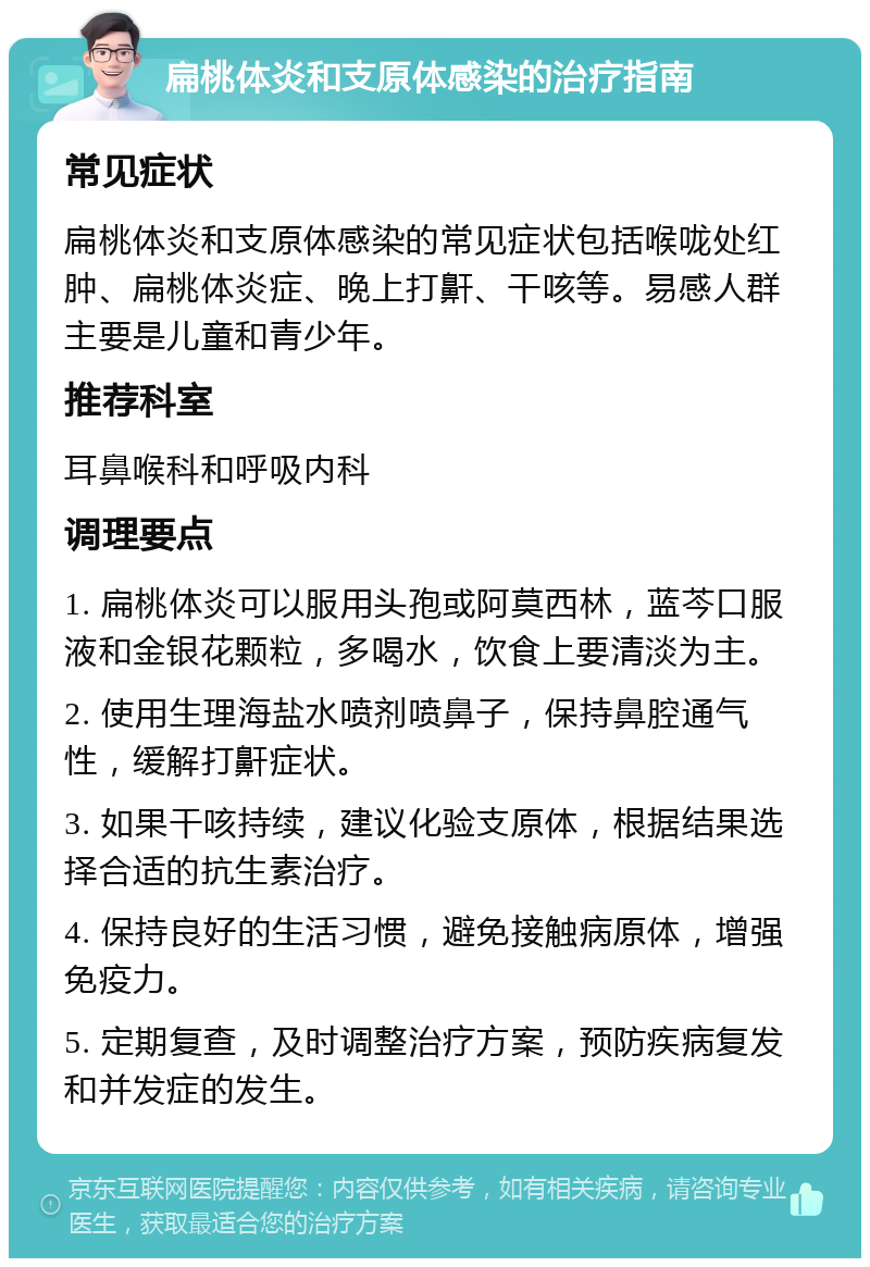 扁桃体炎和支原体感染的治疗指南 常见症状 扁桃体炎和支原体感染的常见症状包括喉咙处红肿、扁桃体炎症、晚上打鼾、干咳等。易感人群主要是儿童和青少年。 推荐科室 耳鼻喉科和呼吸内科 调理要点 1. 扁桃体炎可以服用头孢或阿莫西林，蓝芩口服液和金银花颗粒，多喝水，饮食上要清淡为主。 2. 使用生理海盐水喷剂喷鼻子，保持鼻腔通气性，缓解打鼾症状。 3. 如果干咳持续，建议化验支原体，根据结果选择合适的抗生素治疗。 4. 保持良好的生活习惯，避免接触病原体，增强免疫力。 5. 定期复查，及时调整治疗方案，预防疾病复发和并发症的发生。