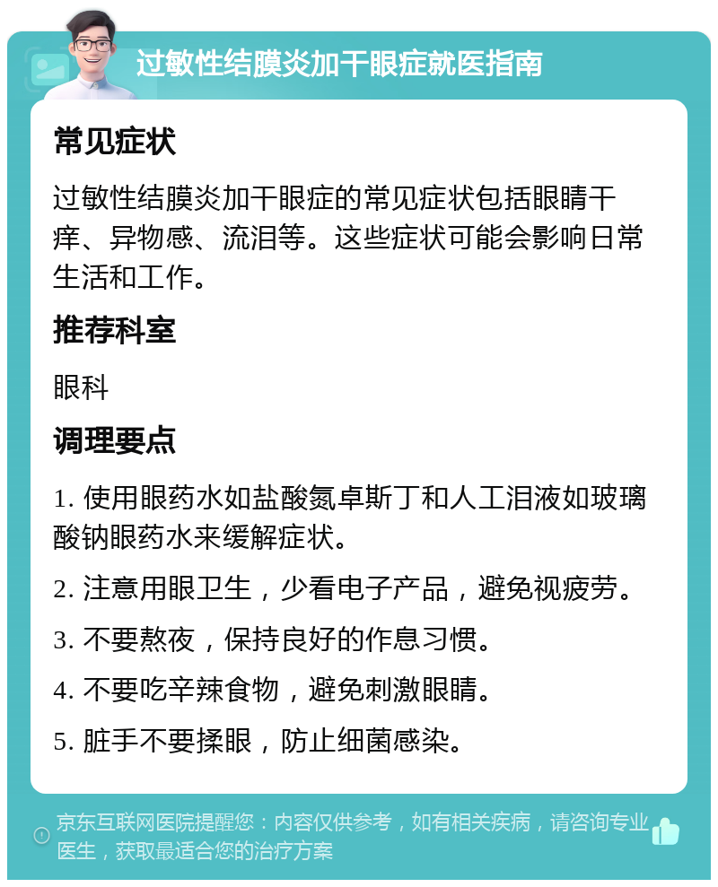 过敏性结膜炎加干眼症就医指南 常见症状 过敏性结膜炎加干眼症的常见症状包括眼睛干痒、异物感、流泪等。这些症状可能会影响日常生活和工作。 推荐科室 眼科 调理要点 1. 使用眼药水如盐酸氮卓斯丁和人工泪液如玻璃酸钠眼药水来缓解症状。 2. 注意用眼卫生，少看电子产品，避免视疲劳。 3. 不要熬夜，保持良好的作息习惯。 4. 不要吃辛辣食物，避免刺激眼睛。 5. 脏手不要揉眼，防止细菌感染。