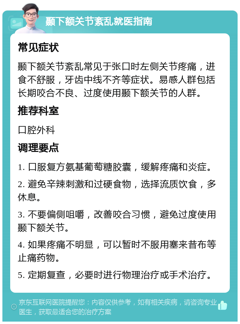 颞下额关节紊乱就医指南 常见症状 颞下额关节紊乱常见于张口时左侧关节疼痛，进食不舒服，牙齿中线不齐等症状。易感人群包括长期咬合不良、过度使用颞下额关节的人群。 推荐科室 口腔外科 调理要点 1. 口服复方氨基葡萄糖胶囊，缓解疼痛和炎症。 2. 避免辛辣刺激和过硬食物，选择流质饮食，多休息。 3. 不要偏侧咀嚼，改善咬合习惯，避免过度使用颞下额关节。 4. 如果疼痛不明显，可以暂时不服用塞来昔布等止痛药物。 5. 定期复查，必要时进行物理治疗或手术治疗。