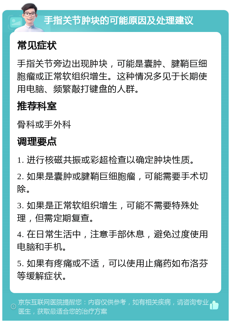 手指关节肿块的可能原因及处理建议 常见症状 手指关节旁边出现肿块，可能是囊肿、腱鞘巨细胞瘤或正常软组织增生。这种情况多见于长期使用电脑、频繁敲打键盘的人群。 推荐科室 骨科或手外科 调理要点 1. 进行核磁共振或彩超检查以确定肿块性质。 2. 如果是囊肿或腱鞘巨细胞瘤，可能需要手术切除。 3. 如果是正常软组织增生，可能不需要特殊处理，但需定期复查。 4. 在日常生活中，注意手部休息，避免过度使用电脑和手机。 5. 如果有疼痛或不适，可以使用止痛药如布洛芬等缓解症状。