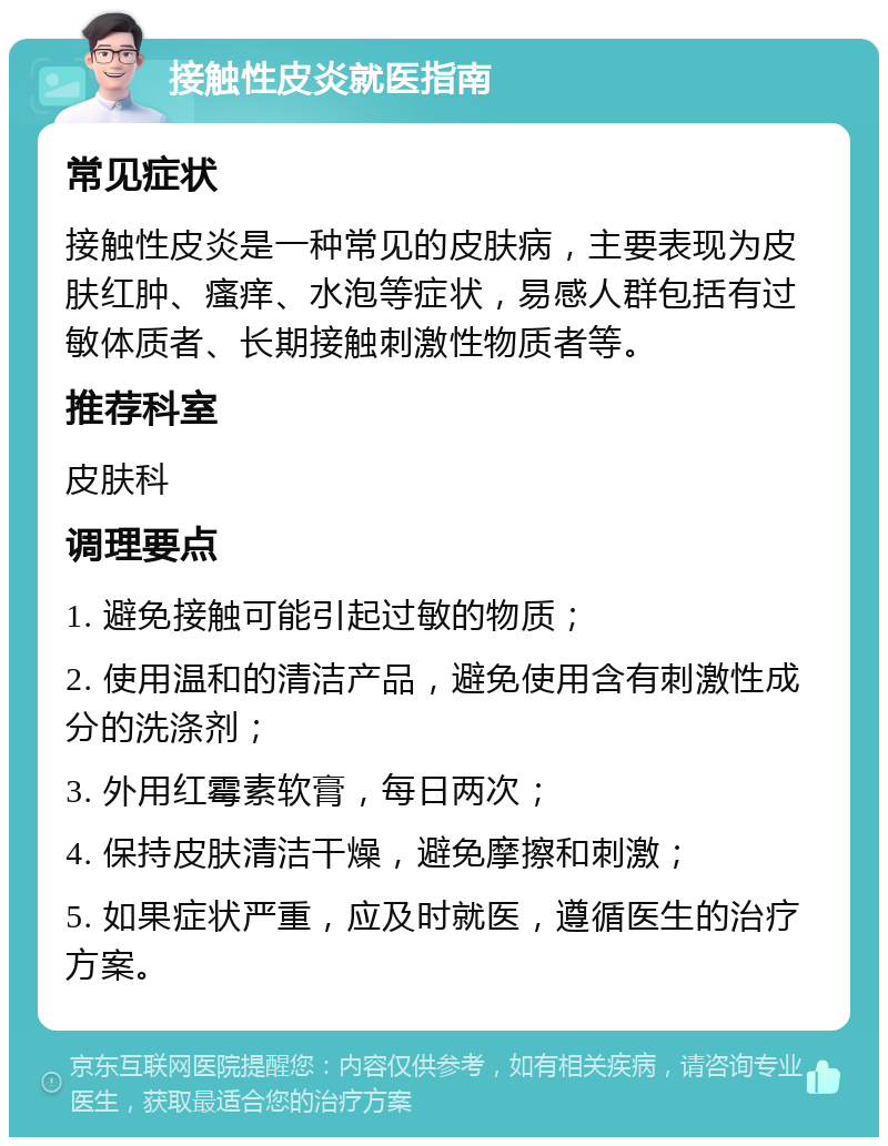 接触性皮炎就医指南 常见症状 接触性皮炎是一种常见的皮肤病，主要表现为皮肤红肿、瘙痒、水泡等症状，易感人群包括有过敏体质者、长期接触刺激性物质者等。 推荐科室 皮肤科 调理要点 1. 避免接触可能引起过敏的物质； 2. 使用温和的清洁产品，避免使用含有刺激性成分的洗涤剂； 3. 外用红霉素软膏，每日两次； 4. 保持皮肤清洁干燥，避免摩擦和刺激； 5. 如果症状严重，应及时就医，遵循医生的治疗方案。