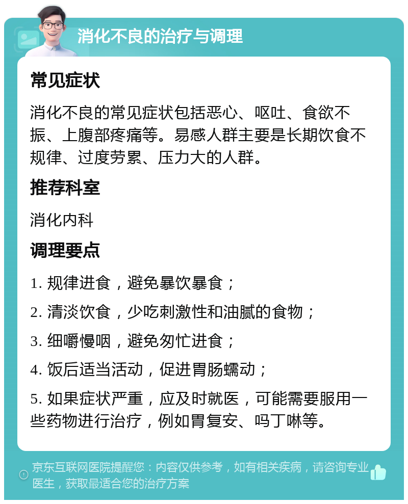 消化不良的治疗与调理 常见症状 消化不良的常见症状包括恶心、呕吐、食欲不振、上腹部疼痛等。易感人群主要是长期饮食不规律、过度劳累、压力大的人群。 推荐科室 消化内科 调理要点 1. 规律进食，避免暴饮暴食； 2. 清淡饮食，少吃刺激性和油腻的食物； 3. 细嚼慢咽，避免匆忙进食； 4. 饭后适当活动，促进胃肠蠕动； 5. 如果症状严重，应及时就医，可能需要服用一些药物进行治疗，例如胃复安、吗丁啉等。