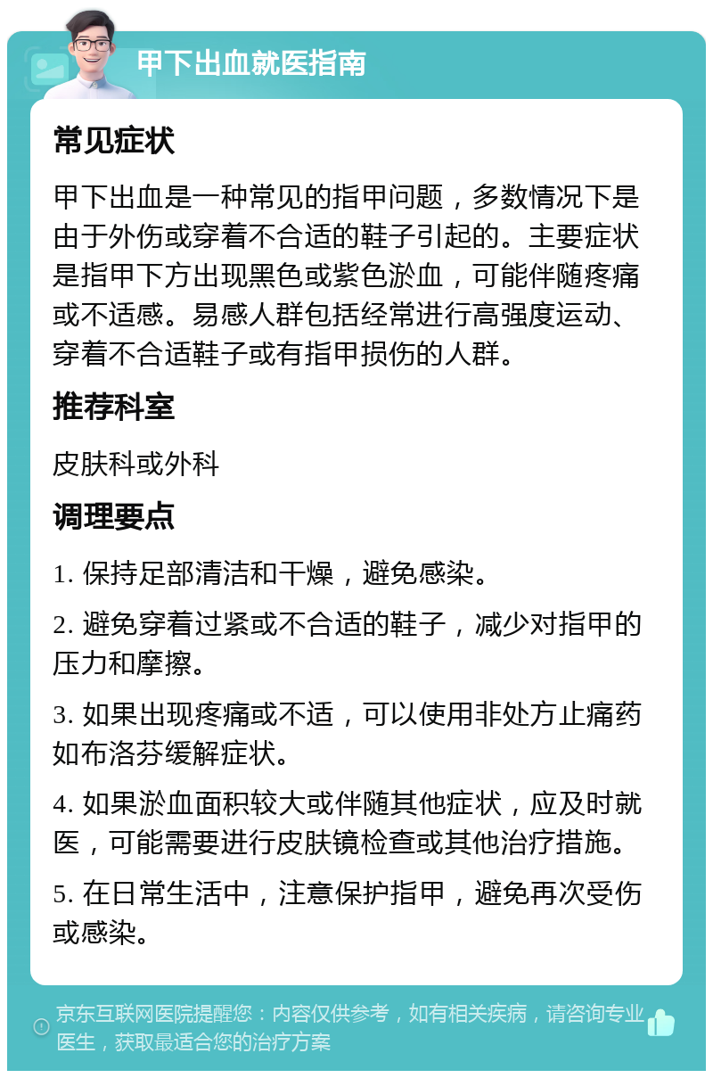 甲下出血就医指南 常见症状 甲下出血是一种常见的指甲问题，多数情况下是由于外伤或穿着不合适的鞋子引起的。主要症状是指甲下方出现黑色或紫色淤血，可能伴随疼痛或不适感。易感人群包括经常进行高强度运动、穿着不合适鞋子或有指甲损伤的人群。 推荐科室 皮肤科或外科 调理要点 1. 保持足部清洁和干燥，避免感染。 2. 避免穿着过紧或不合适的鞋子，减少对指甲的压力和摩擦。 3. 如果出现疼痛或不适，可以使用非处方止痛药如布洛芬缓解症状。 4. 如果淤血面积较大或伴随其他症状，应及时就医，可能需要进行皮肤镜检查或其他治疗措施。 5. 在日常生活中，注意保护指甲，避免再次受伤或感染。