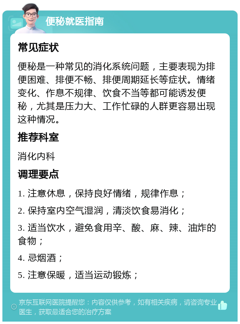 便秘就医指南 常见症状 便秘是一种常见的消化系统问题，主要表现为排便困难、排便不畅、排便周期延长等症状。情绪变化、作息不规律、饮食不当等都可能诱发便秘，尤其是压力大、工作忙碌的人群更容易出现这种情况。 推荐科室 消化内科 调理要点 1. 注意休息，保持良好情绪，规律作息； 2. 保持室内空气湿润，清淡饮食易消化； 3. 适当饮水，避免食用辛、酸、麻、辣、油炸的食物； 4. 忌烟酒； 5. 注意保暖，适当运动锻炼；