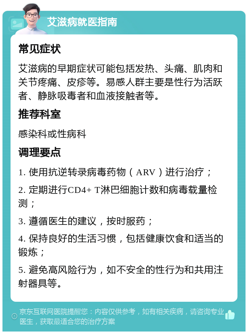 艾滋病就医指南 常见症状 艾滋病的早期症状可能包括发热、头痛、肌肉和关节疼痛、皮疹等。易感人群主要是性行为活跃者、静脉吸毒者和血液接触者等。 推荐科室 感染科或性病科 调理要点 1. 使用抗逆转录病毒药物（ARV）进行治疗； 2. 定期进行CD4+ T淋巴细胞计数和病毒载量检测； 3. 遵循医生的建议，按时服药； 4. 保持良好的生活习惯，包括健康饮食和适当的锻炼； 5. 避免高风险行为，如不安全的性行为和共用注射器具等。