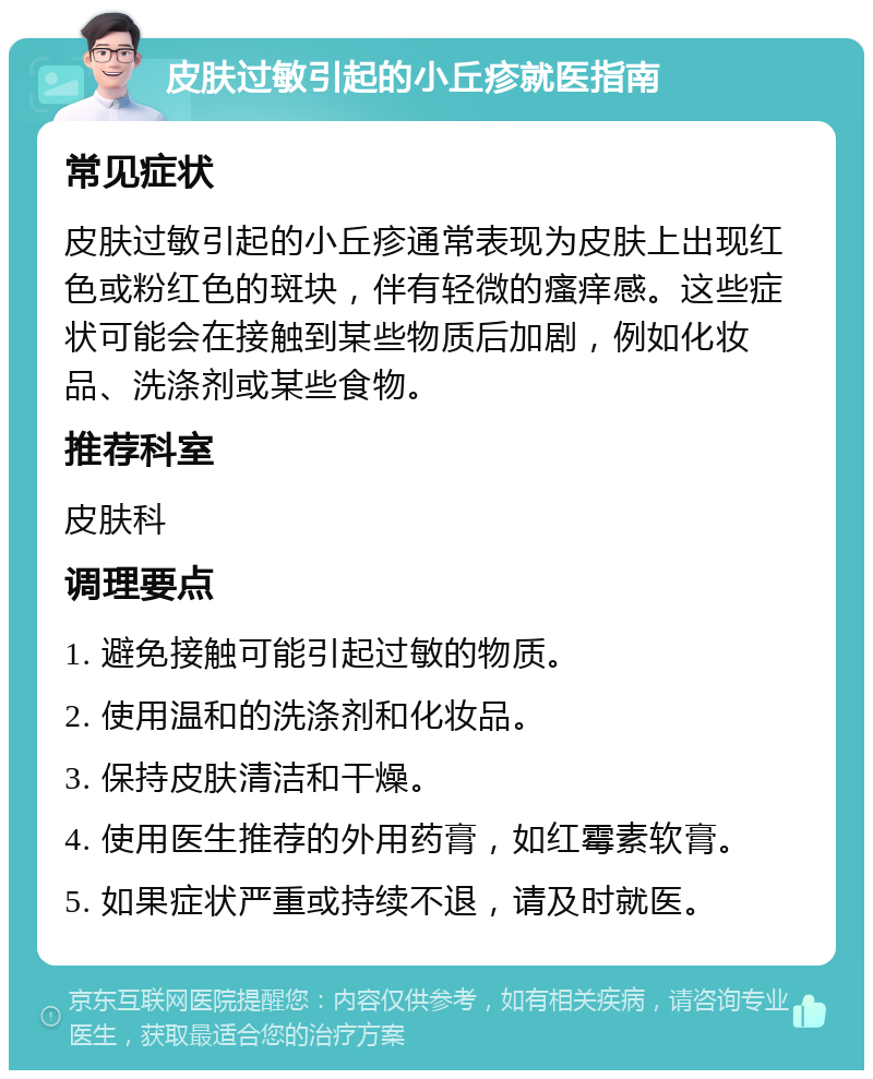 皮肤过敏引起的小丘疹就医指南 常见症状 皮肤过敏引起的小丘疹通常表现为皮肤上出现红色或粉红色的斑块，伴有轻微的瘙痒感。这些症状可能会在接触到某些物质后加剧，例如化妆品、洗涤剂或某些食物。 推荐科室 皮肤科 调理要点 1. 避免接触可能引起过敏的物质。 2. 使用温和的洗涤剂和化妆品。 3. 保持皮肤清洁和干燥。 4. 使用医生推荐的外用药膏，如红霉素软膏。 5. 如果症状严重或持续不退，请及时就医。