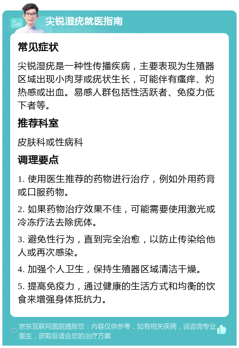 尖锐湿疣就医指南 常见症状 尖锐湿疣是一种性传播疾病，主要表现为生殖器区域出现小肉芽或疣状生长，可能伴有瘙痒、灼热感或出血。易感人群包括性活跃者、免疫力低下者等。 推荐科室 皮肤科或性病科 调理要点 1. 使用医生推荐的药物进行治疗，例如外用药膏或口服药物。 2. 如果药物治疗效果不佳，可能需要使用激光或冷冻疗法去除疣体。 3. 避免性行为，直到完全治愈，以防止传染给他人或再次感染。 4. 加强个人卫生，保持生殖器区域清洁干燥。 5. 提高免疫力，通过健康的生活方式和均衡的饮食来增强身体抵抗力。