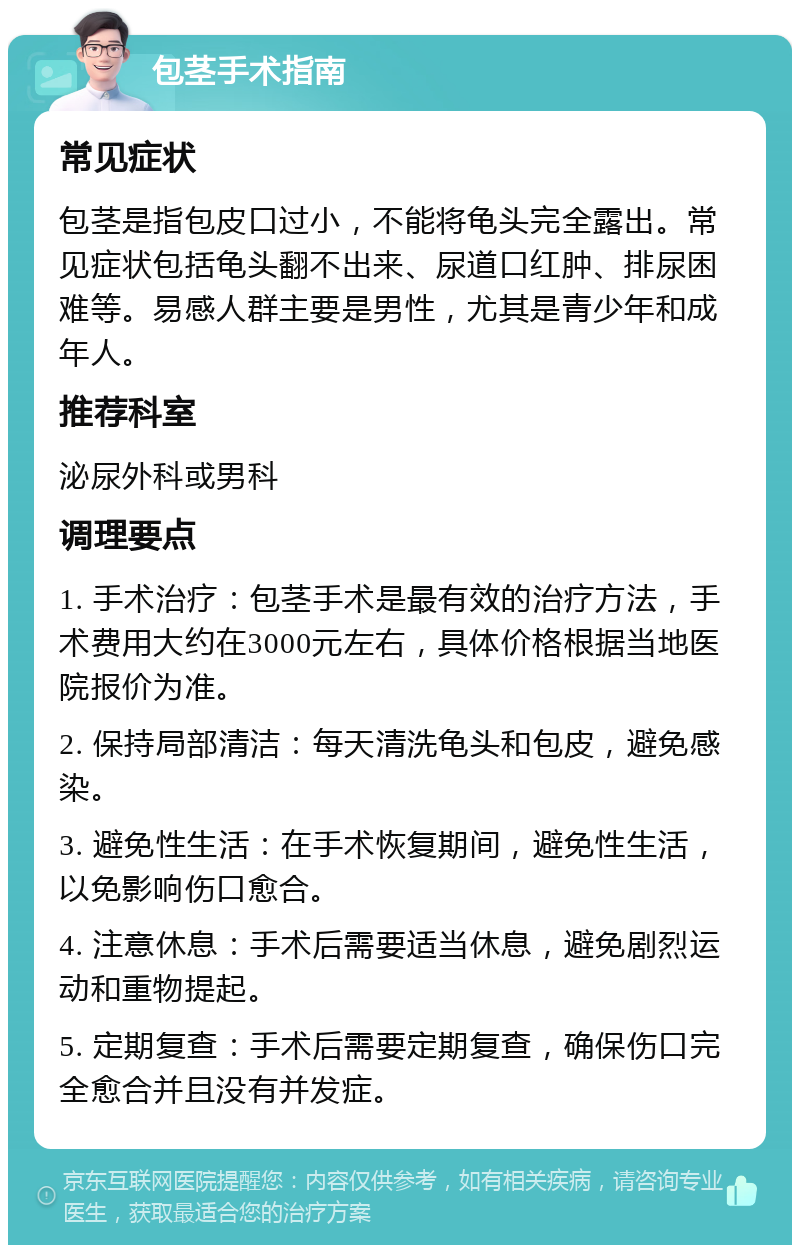 包茎手术指南 常见症状 包茎是指包皮口过小，不能将龟头完全露出。常见症状包括龟头翻不出来、尿道口红肿、排尿困难等。易感人群主要是男性，尤其是青少年和成年人。 推荐科室 泌尿外科或男科 调理要点 1. 手术治疗：包茎手术是最有效的治疗方法，手术费用大约在3000元左右，具体价格根据当地医院报价为准。 2. 保持局部清洁：每天清洗龟头和包皮，避免感染。 3. 避免性生活：在手术恢复期间，避免性生活，以免影响伤口愈合。 4. 注意休息：手术后需要适当休息，避免剧烈运动和重物提起。 5. 定期复查：手术后需要定期复查，确保伤口完全愈合并且没有并发症。