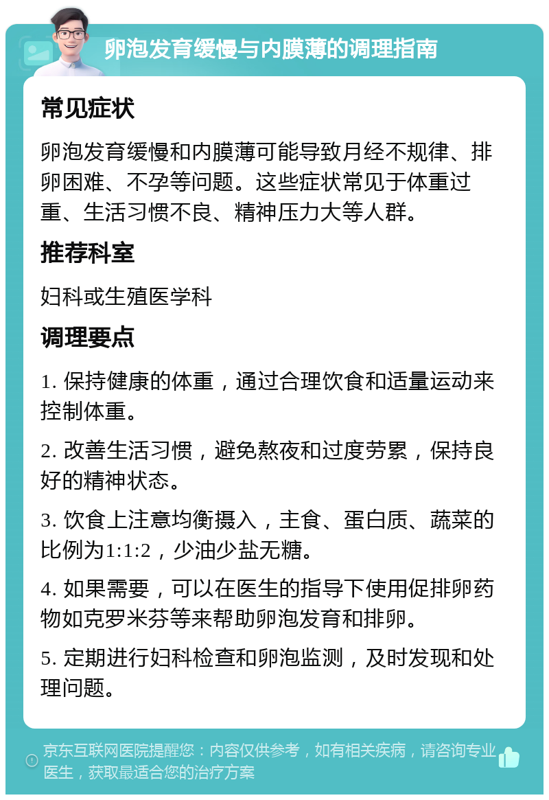 卵泡发育缓慢与内膜薄的调理指南 常见症状 卵泡发育缓慢和内膜薄可能导致月经不规律、排卵困难、不孕等问题。这些症状常见于体重过重、生活习惯不良、精神压力大等人群。 推荐科室 妇科或生殖医学科 调理要点 1. 保持健康的体重，通过合理饮食和适量运动来控制体重。 2. 改善生活习惯，避免熬夜和过度劳累，保持良好的精神状态。 3. 饮食上注意均衡摄入，主食、蛋白质、蔬菜的比例为1:1:2，少油少盐无糖。 4. 如果需要，可以在医生的指导下使用促排卵药物如克罗米芬等来帮助卵泡发育和排卵。 5. 定期进行妇科检查和卵泡监测，及时发现和处理问题。