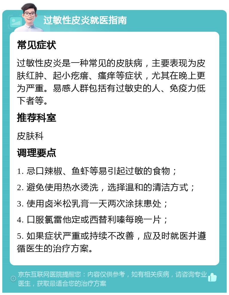 过敏性皮炎就医指南 常见症状 过敏性皮炎是一种常见的皮肤病，主要表现为皮肤红肿、起小疙瘩、瘙痒等症状，尤其在晚上更为严重。易感人群包括有过敏史的人、免疫力低下者等。 推荐科室 皮肤科 调理要点 1. 忌口辣椒、鱼虾等易引起过敏的食物； 2. 避免使用热水烫洗，选择温和的清洁方式； 3. 使用卤米松乳膏一天两次涂抹患处； 4. 口服氯雷他定或西替利嗪每晚一片； 5. 如果症状严重或持续不改善，应及时就医并遵循医生的治疗方案。