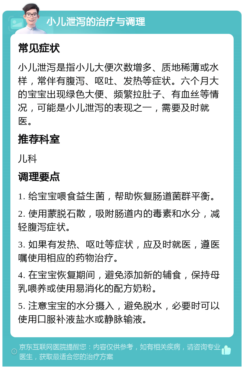 小儿泄泻的治疗与调理 常见症状 小儿泄泻是指小儿大便次数增多、质地稀薄或水样，常伴有腹泻、呕吐、发热等症状。六个月大的宝宝出现绿色大便、频繁拉肚子、有血丝等情况，可能是小儿泄泻的表现之一，需要及时就医。 推荐科室 儿科 调理要点 1. 给宝宝喂食益生菌，帮助恢复肠道菌群平衡。 2. 使用蒙脱石散，吸附肠道内的毒素和水分，减轻腹泻症状。 3. 如果有发热、呕吐等症状，应及时就医，遵医嘱使用相应的药物治疗。 4. 在宝宝恢复期间，避免添加新的辅食，保持母乳喂养或使用易消化的配方奶粉。 5. 注意宝宝的水分摄入，避免脱水，必要时可以使用口服补液盐水或静脉输液。