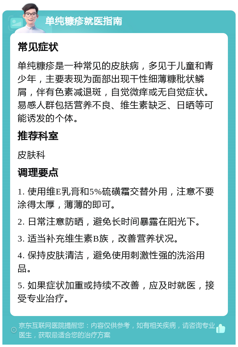 单纯糠疹就医指南 常见症状 单纯糠疹是一种常见的皮肤病，多见于儿童和青少年，主要表现为面部出现干性细薄糠秕状鳞屑，伴有色素减退斑，自觉微痒或无自觉症状。易感人群包括营养不良、维生素缺乏、日晒等可能诱发的个体。 推荐科室 皮肤科 调理要点 1. 使用维E乳膏和5%硫磺霜交替外用，注意不要涂得太厚，薄薄的即可。 2. 日常注意防晒，避免长时间暴露在阳光下。 3. 适当补充维生素B族，改善营养状况。 4. 保持皮肤清洁，避免使用刺激性强的洗浴用品。 5. 如果症状加重或持续不改善，应及时就医，接受专业治疗。