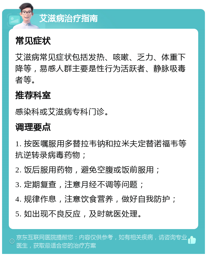 艾滋病治疗指南 常见症状 艾滋病常见症状包括发热、咳嗽、乏力、体重下降等，易感人群主要是性行为活跃者、静脉吸毒者等。 推荐科室 感染科或艾滋病专科门诊。 调理要点 1. 按医嘱服用多替拉韦钠和拉米夫定替诺福韦等抗逆转录病毒药物； 2. 饭后服用药物，避免空腹或饭前服用； 3. 定期复查，注意月经不调等问题； 4. 规律作息，注意饮食营养，做好自我防护； 5. 如出现不良反应，及时就医处理。