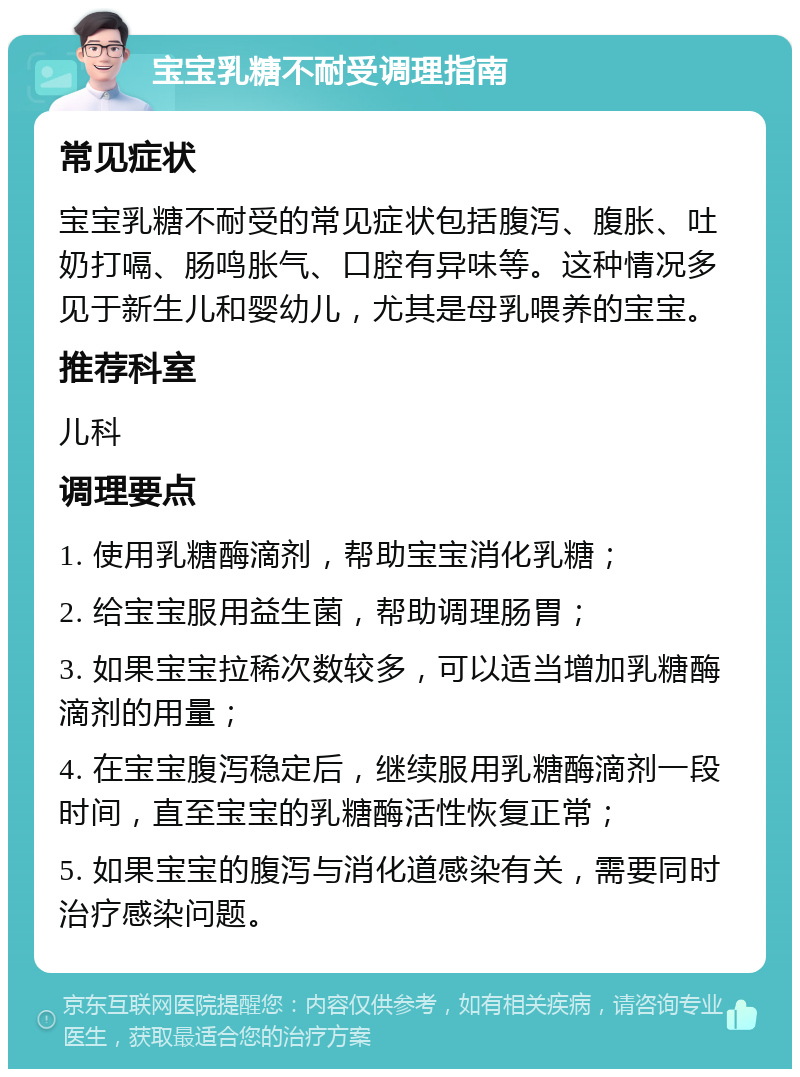 宝宝乳糖不耐受调理指南 常见症状 宝宝乳糖不耐受的常见症状包括腹泻、腹胀、吐奶打嗝、肠鸣胀气、口腔有异味等。这种情况多见于新生儿和婴幼儿，尤其是母乳喂养的宝宝。 推荐科室 儿科 调理要点 1. 使用乳糖酶滴剂，帮助宝宝消化乳糖； 2. 给宝宝服用益生菌，帮助调理肠胃； 3. 如果宝宝拉稀次数较多，可以适当增加乳糖酶滴剂的用量； 4. 在宝宝腹泻稳定后，继续服用乳糖酶滴剂一段时间，直至宝宝的乳糖酶活性恢复正常； 5. 如果宝宝的腹泻与消化道感染有关，需要同时治疗感染问题。