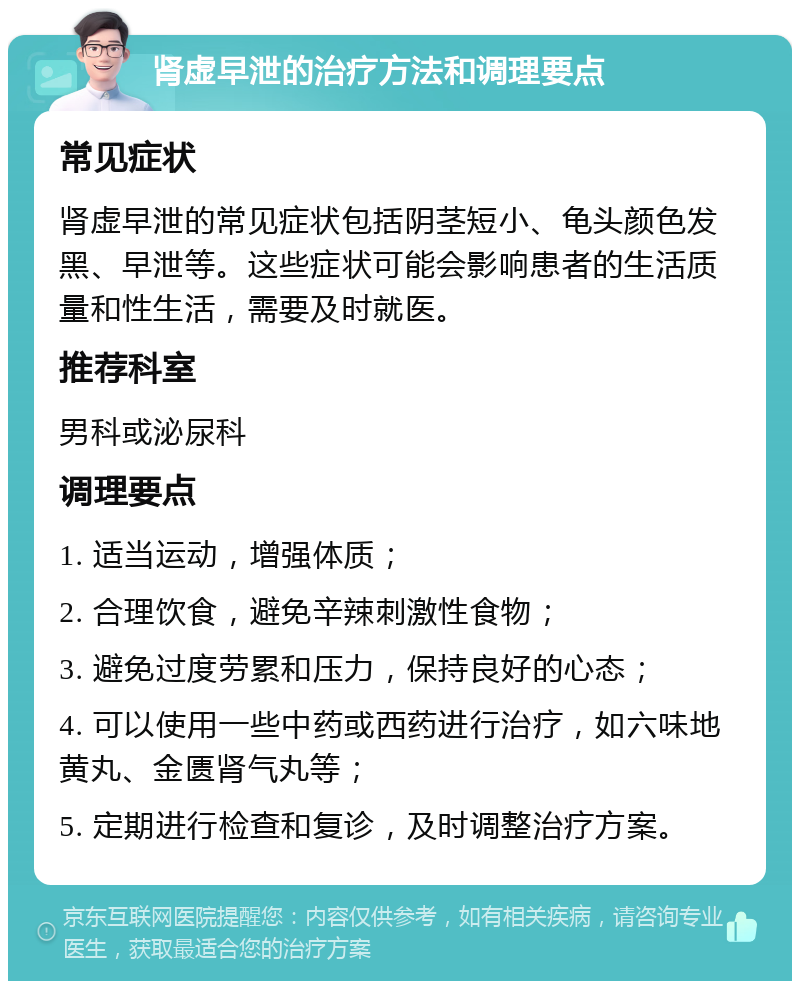 肾虚早泄的治疗方法和调理要点 常见症状 肾虚早泄的常见症状包括阴茎短小、龟头颜色发黑、早泄等。这些症状可能会影响患者的生活质量和性生活，需要及时就医。 推荐科室 男科或泌尿科 调理要点 1. 适当运动，增强体质； 2. 合理饮食，避免辛辣刺激性食物； 3. 避免过度劳累和压力，保持良好的心态； 4. 可以使用一些中药或西药进行治疗，如六味地黄丸、金匮肾气丸等； 5. 定期进行检查和复诊，及时调整治疗方案。