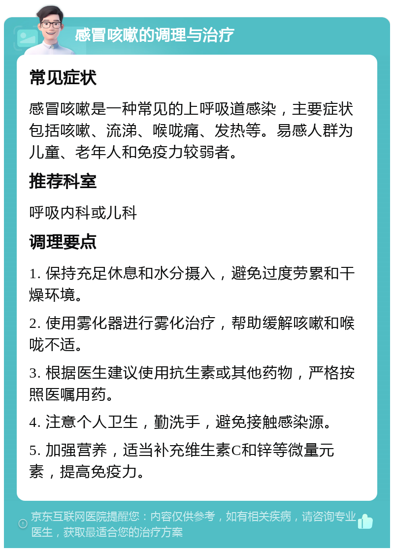 感冒咳嗽的调理与治疗 常见症状 感冒咳嗽是一种常见的上呼吸道感染，主要症状包括咳嗽、流涕、喉咙痛、发热等。易感人群为儿童、老年人和免疫力较弱者。 推荐科室 呼吸内科或儿科 调理要点 1. 保持充足休息和水分摄入，避免过度劳累和干燥环境。 2. 使用雾化器进行雾化治疗，帮助缓解咳嗽和喉咙不适。 3. 根据医生建议使用抗生素或其他药物，严格按照医嘱用药。 4. 注意个人卫生，勤洗手，避免接触感染源。 5. 加强营养，适当补充维生素C和锌等微量元素，提高免疫力。